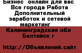 Бизнес- онлайн для вас! - Все города Работа » Дополнительный заработок и сетевой маркетинг   . Калининградская обл.,Балтийск г.